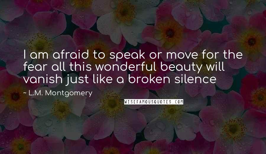 L.M. Montgomery Quotes: I am afraid to speak or move for the fear all this wonderful beauty will vanish just like a broken silence