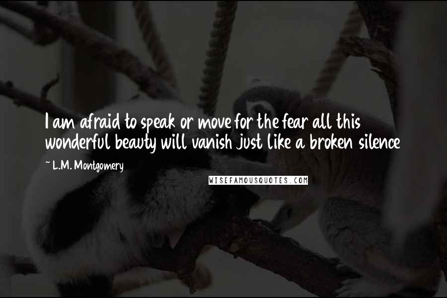 L.M. Montgomery Quotes: I am afraid to speak or move for the fear all this wonderful beauty will vanish just like a broken silence