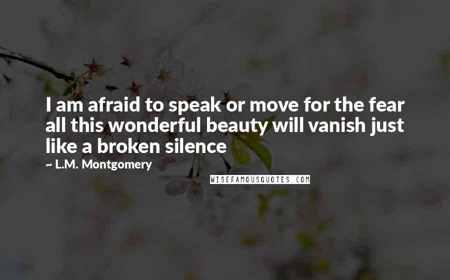 L.M. Montgomery Quotes: I am afraid to speak or move for the fear all this wonderful beauty will vanish just like a broken silence