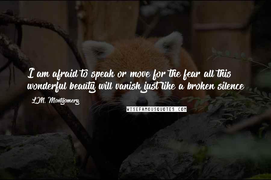 L.M. Montgomery Quotes: I am afraid to speak or move for the fear all this wonderful beauty will vanish just like a broken silence