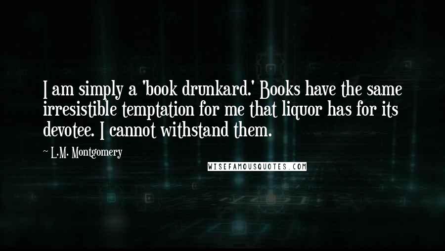 L.M. Montgomery Quotes: I am simply a 'book drunkard.' Books have the same irresistible temptation for me that liquor has for its devotee. I cannot withstand them.