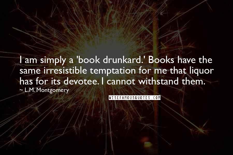 L.M. Montgomery Quotes: I am simply a 'book drunkard.' Books have the same irresistible temptation for me that liquor has for its devotee. I cannot withstand them.