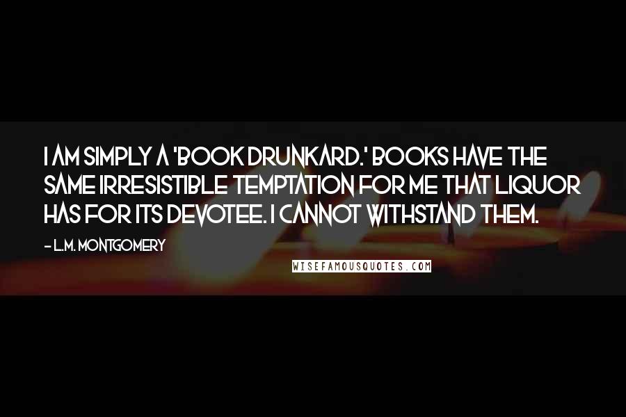 L.M. Montgomery Quotes: I am simply a 'book drunkard.' Books have the same irresistible temptation for me that liquor has for its devotee. I cannot withstand them.