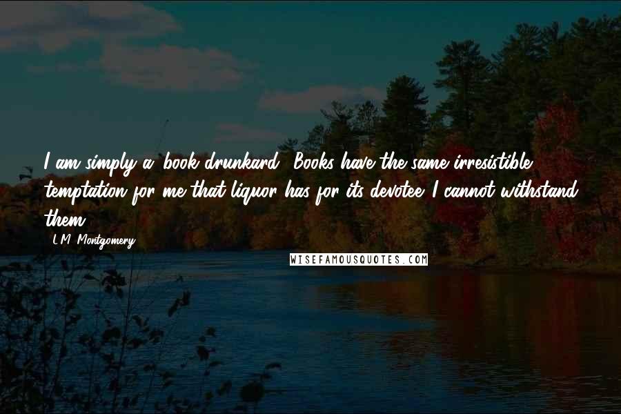 L.M. Montgomery Quotes: I am simply a 'book drunkard.' Books have the same irresistible temptation for me that liquor has for its devotee. I cannot withstand them.