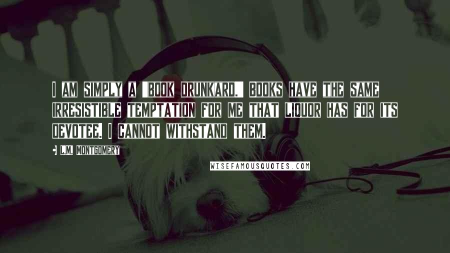 L.M. Montgomery Quotes: I am simply a 'book drunkard.' Books have the same irresistible temptation for me that liquor has for its devotee. I cannot withstand them.