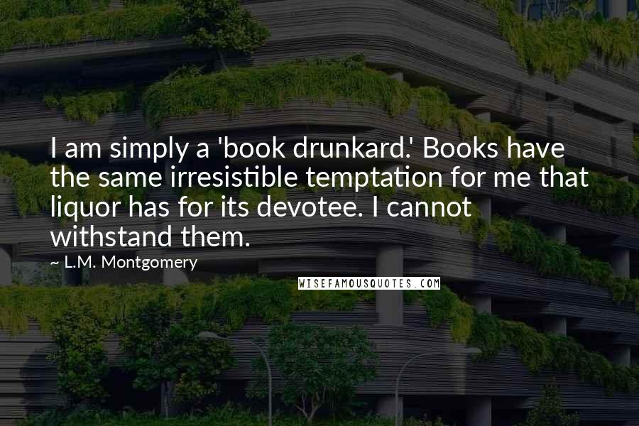 L.M. Montgomery Quotes: I am simply a 'book drunkard.' Books have the same irresistible temptation for me that liquor has for its devotee. I cannot withstand them.