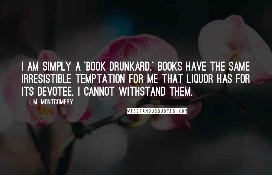 L.M. Montgomery Quotes: I am simply a 'book drunkard.' Books have the same irresistible temptation for me that liquor has for its devotee. I cannot withstand them.