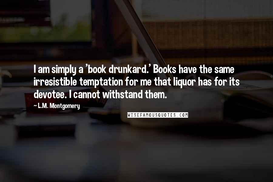 L.M. Montgomery Quotes: I am simply a 'book drunkard.' Books have the same irresistible temptation for me that liquor has for its devotee. I cannot withstand them.