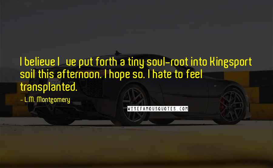 L.M. Montgomery Quotes: I believe I've put forth a tiny soul-root into Kingsport soil this afternoon. I hope so. I hate to feel transplanted.