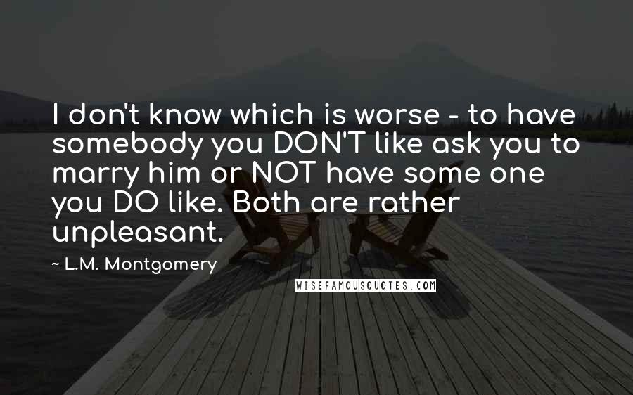 L.M. Montgomery Quotes: I don't know which is worse - to have somebody you DON'T like ask you to marry him or NOT have some one you DO like. Both are rather unpleasant.