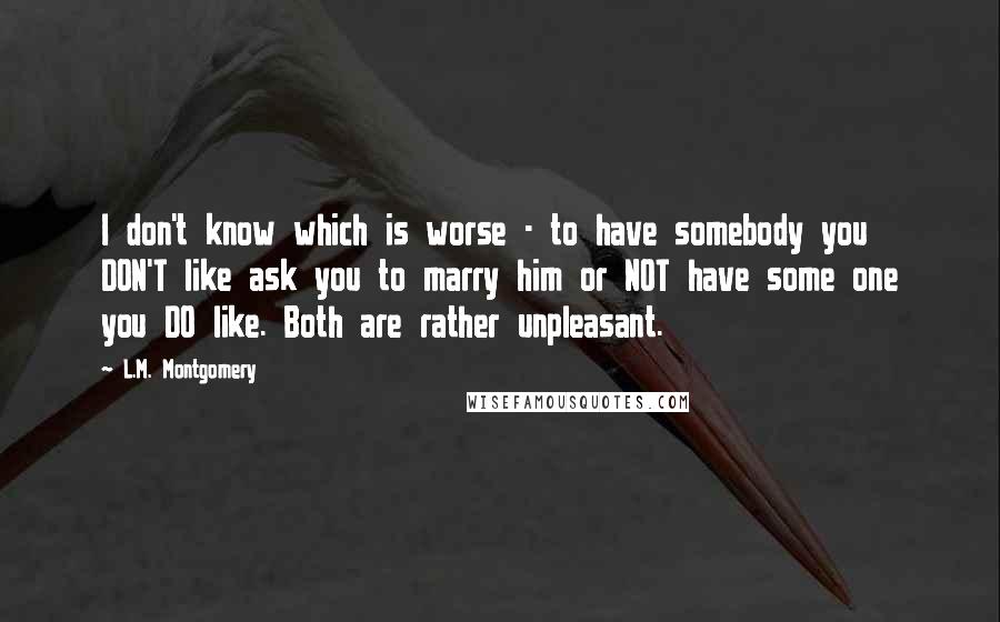 L.M. Montgomery Quotes: I don't know which is worse - to have somebody you DON'T like ask you to marry him or NOT have some one you DO like. Both are rather unpleasant.