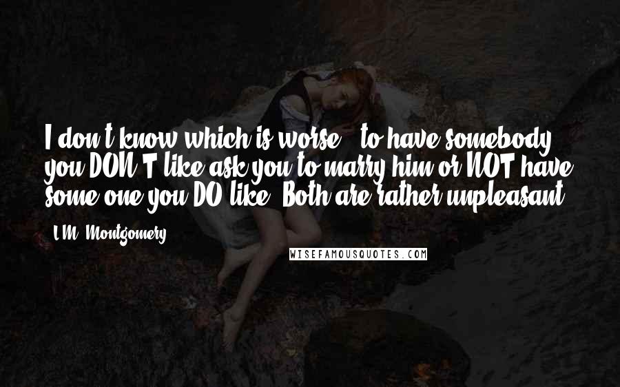 L.M. Montgomery Quotes: I don't know which is worse - to have somebody you DON'T like ask you to marry him or NOT have some one you DO like. Both are rather unpleasant.