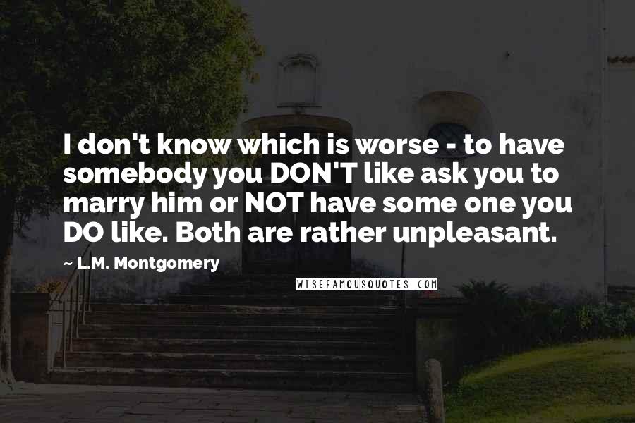 L.M. Montgomery Quotes: I don't know which is worse - to have somebody you DON'T like ask you to marry him or NOT have some one you DO like. Both are rather unpleasant.