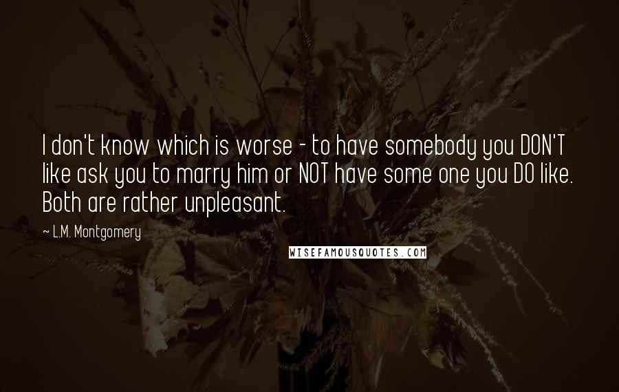 L.M. Montgomery Quotes: I don't know which is worse - to have somebody you DON'T like ask you to marry him or NOT have some one you DO like. Both are rather unpleasant.