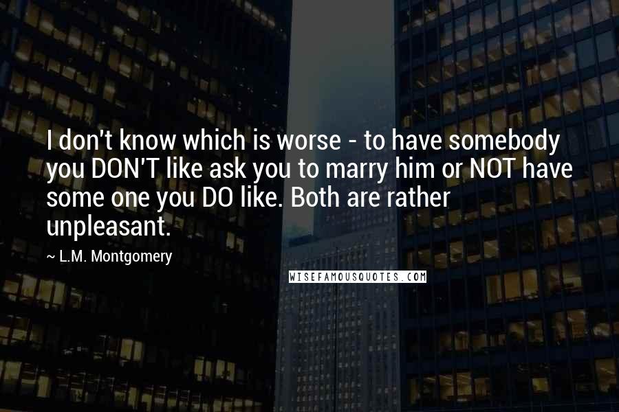 L.M. Montgomery Quotes: I don't know which is worse - to have somebody you DON'T like ask you to marry him or NOT have some one you DO like. Both are rather unpleasant.