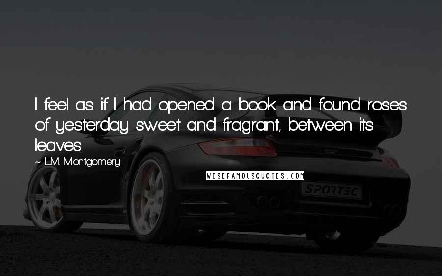 L.M. Montgomery Quotes: I feel as if I had opened a book and found roses of yesterday sweet and fragrant, between its leaves.