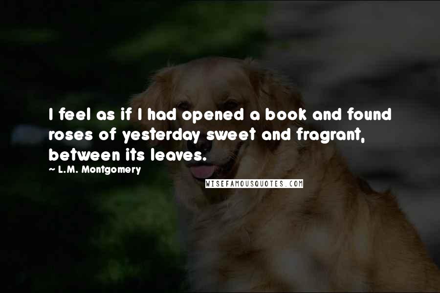 L.M. Montgomery Quotes: I feel as if I had opened a book and found roses of yesterday sweet and fragrant, between its leaves.