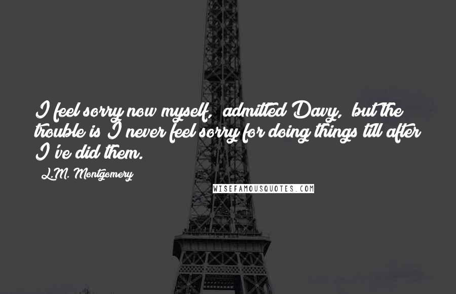 L.M. Montgomery Quotes: I feel sorry now myself," admitted Davy, "but the trouble is I never feel sorry for doing things till after I've did them.