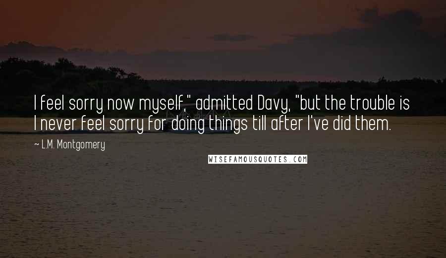 L.M. Montgomery Quotes: I feel sorry now myself," admitted Davy, "but the trouble is I never feel sorry for doing things till after I've did them.