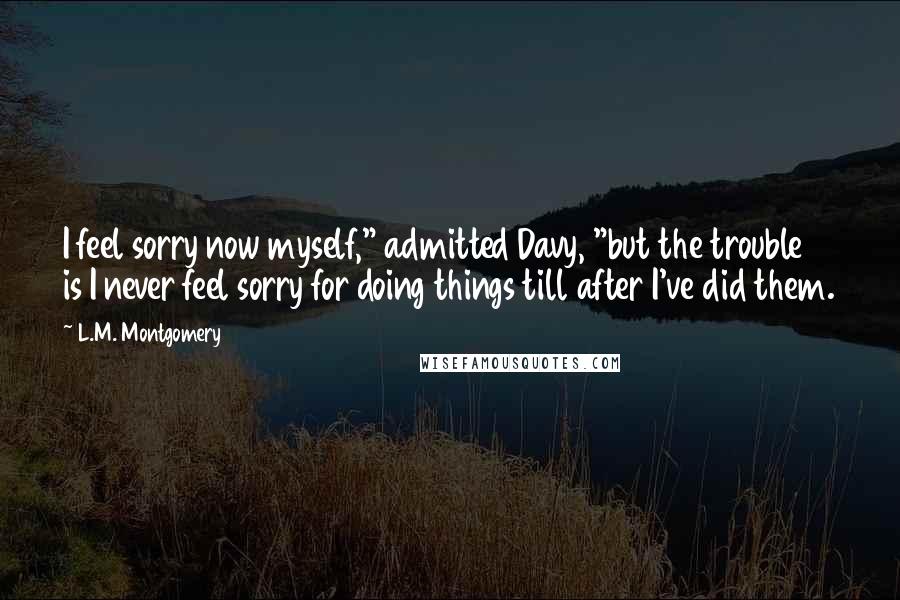 L.M. Montgomery Quotes: I feel sorry now myself," admitted Davy, "but the trouble is I never feel sorry for doing things till after I've did them.