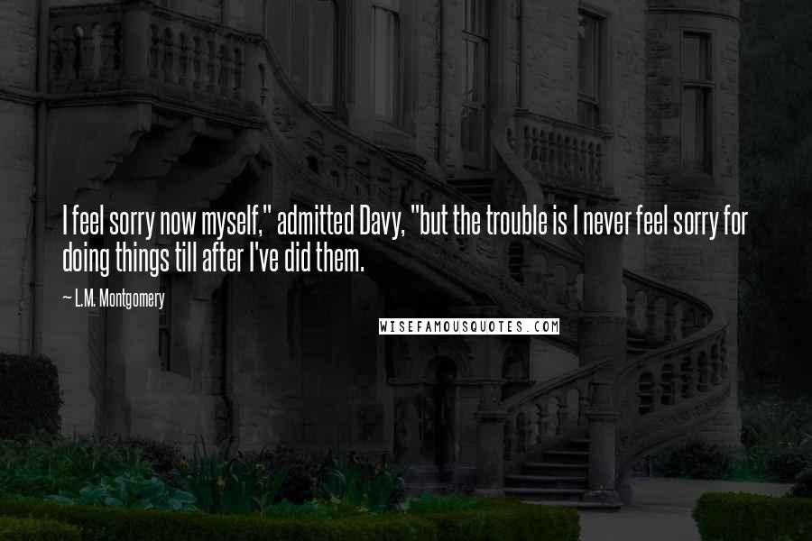 L.M. Montgomery Quotes: I feel sorry now myself," admitted Davy, "but the trouble is I never feel sorry for doing things till after I've did them.