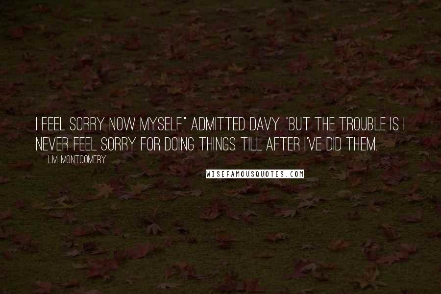 L.M. Montgomery Quotes: I feel sorry now myself," admitted Davy, "but the trouble is I never feel sorry for doing things till after I've did them.