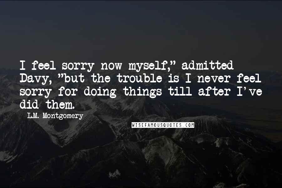 L.M. Montgomery Quotes: I feel sorry now myself," admitted Davy, "but the trouble is I never feel sorry for doing things till after I've did them.