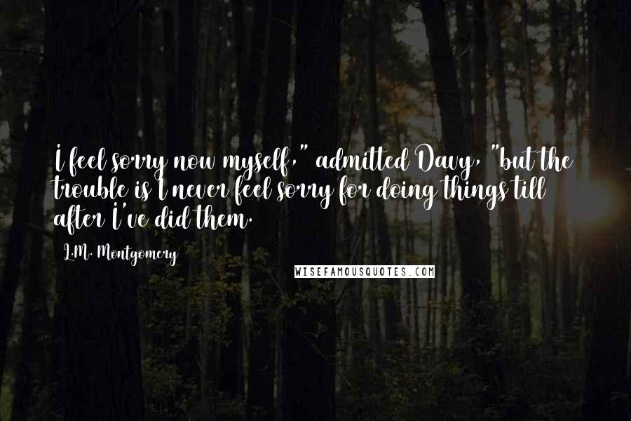 L.M. Montgomery Quotes: I feel sorry now myself," admitted Davy, "but the trouble is I never feel sorry for doing things till after I've did them.