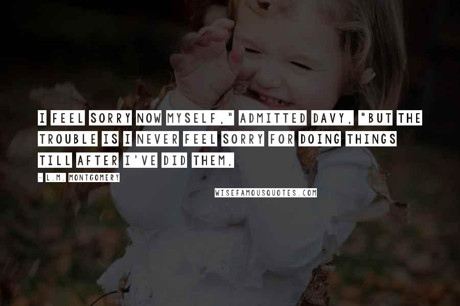 L.M. Montgomery Quotes: I feel sorry now myself," admitted Davy, "but the trouble is I never feel sorry for doing things till after I've did them.