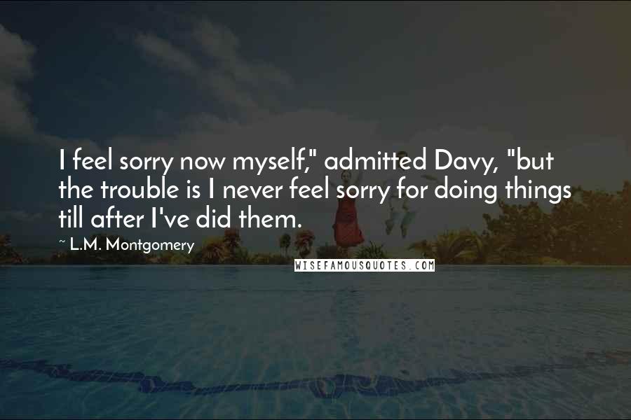 L.M. Montgomery Quotes: I feel sorry now myself," admitted Davy, "but the trouble is I never feel sorry for doing things till after I've did them.