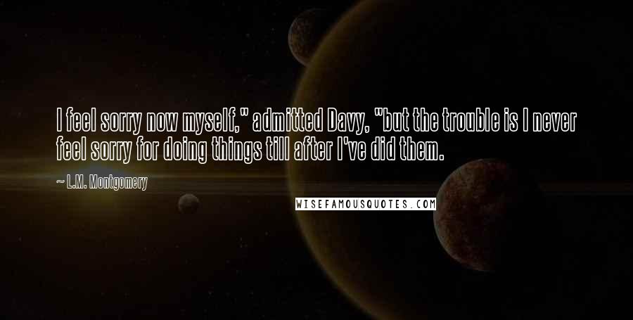 L.M. Montgomery Quotes: I feel sorry now myself," admitted Davy, "but the trouble is I never feel sorry for doing things till after I've did them.