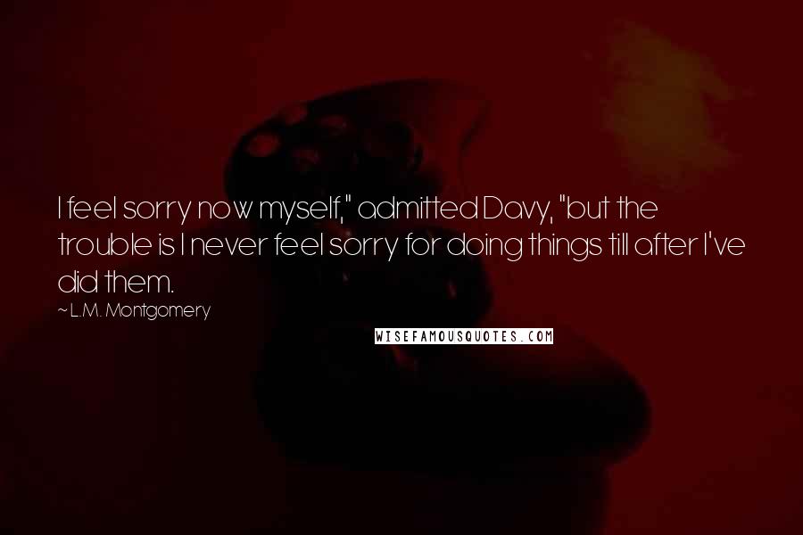 L.M. Montgomery Quotes: I feel sorry now myself," admitted Davy, "but the trouble is I never feel sorry for doing things till after I've did them.