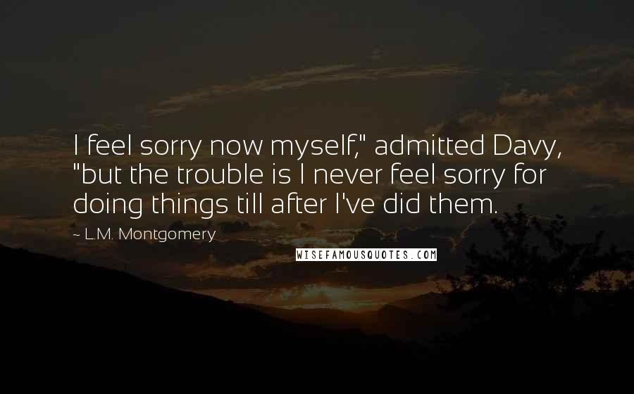 L.M. Montgomery Quotes: I feel sorry now myself," admitted Davy, "but the trouble is I never feel sorry for doing things till after I've did them.