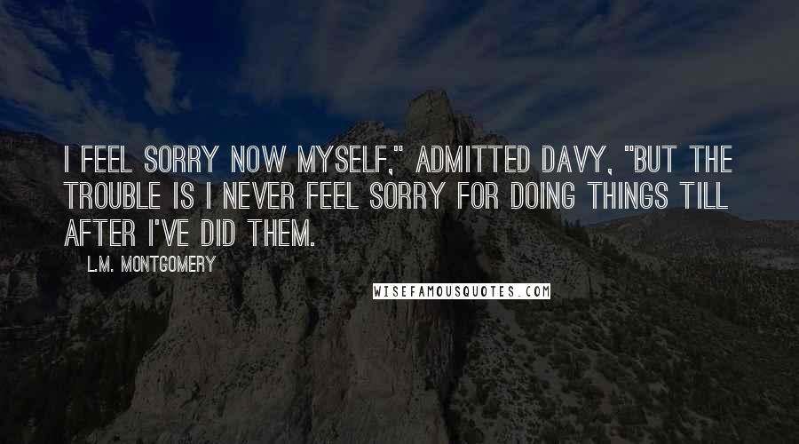 L.M. Montgomery Quotes: I feel sorry now myself," admitted Davy, "but the trouble is I never feel sorry for doing things till after I've did them.