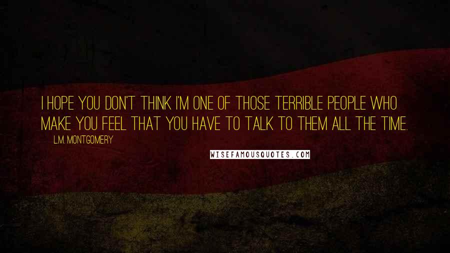 L.M. Montgomery Quotes: I hope you don't think I'm one of those terrible people who make you feel that you have to talk to them all the time.