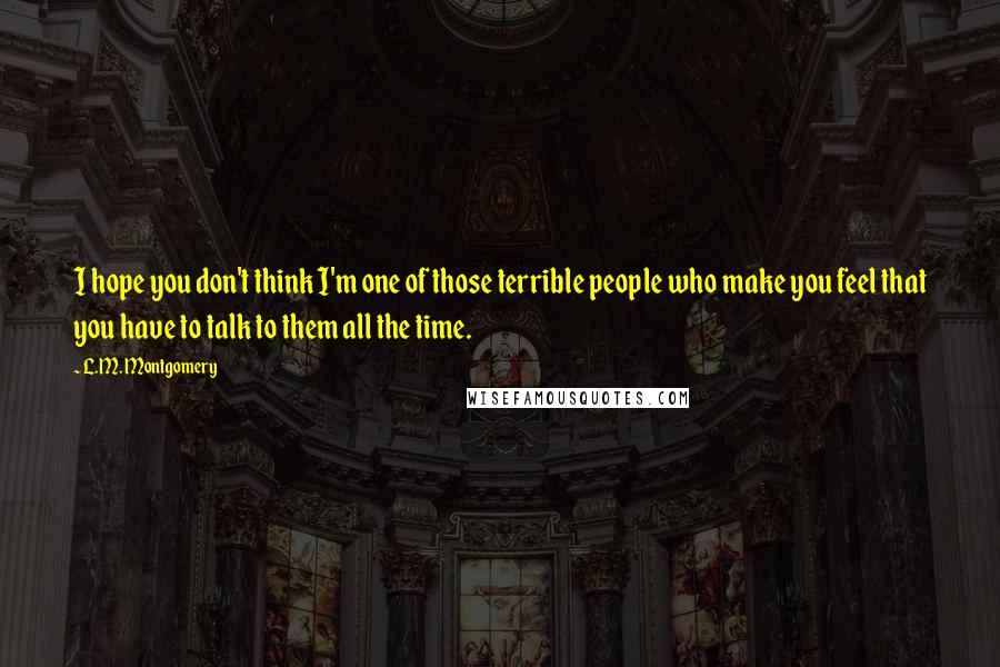 L.M. Montgomery Quotes: I hope you don't think I'm one of those terrible people who make you feel that you have to talk to them all the time.