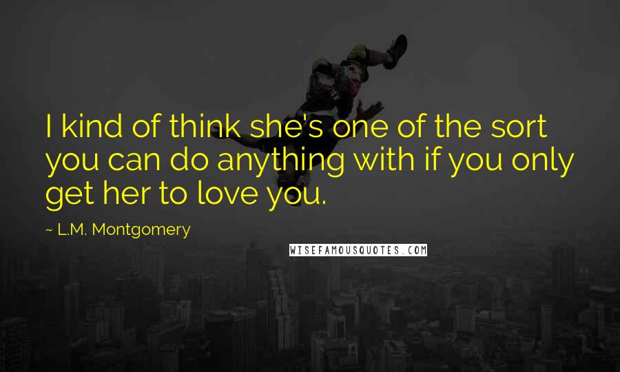 L.M. Montgomery Quotes: I kind of think she's one of the sort you can do anything with if you only get her to love you.