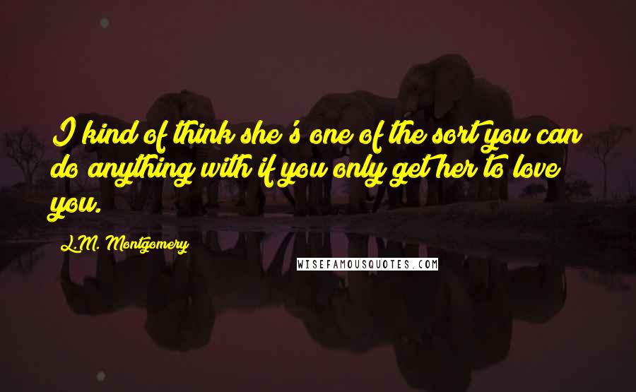 L.M. Montgomery Quotes: I kind of think she's one of the sort you can do anything with if you only get her to love you.