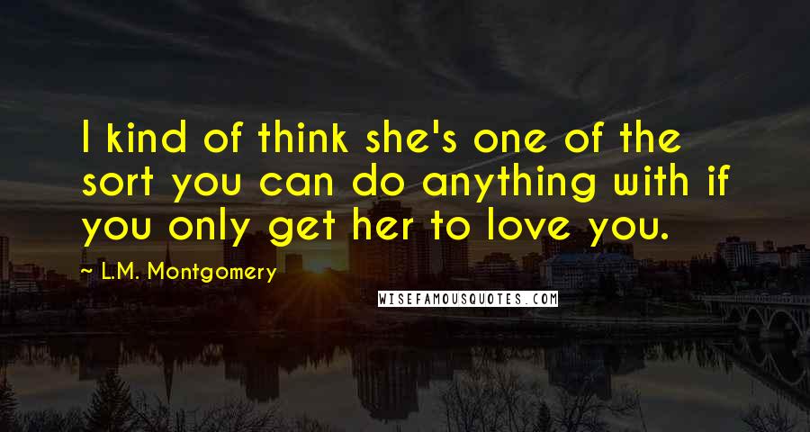 L.M. Montgomery Quotes: I kind of think she's one of the sort you can do anything with if you only get her to love you.