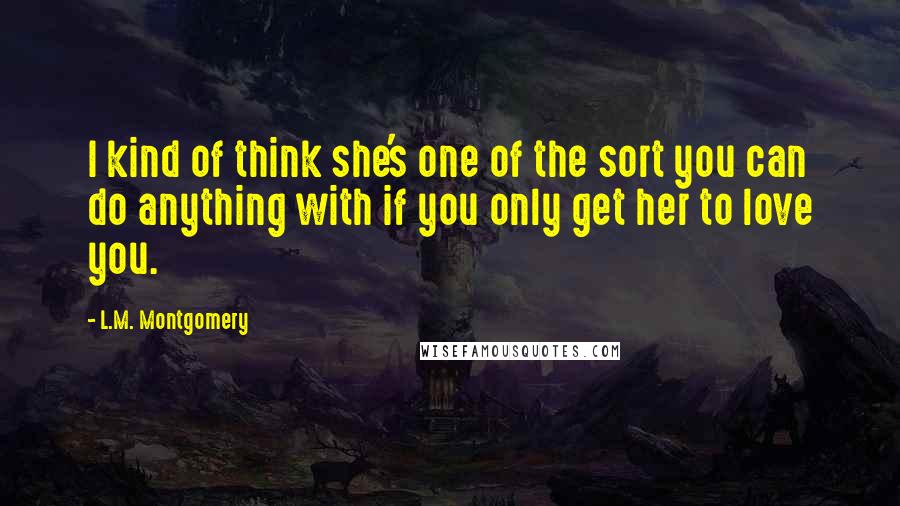 L.M. Montgomery Quotes: I kind of think she's one of the sort you can do anything with if you only get her to love you.