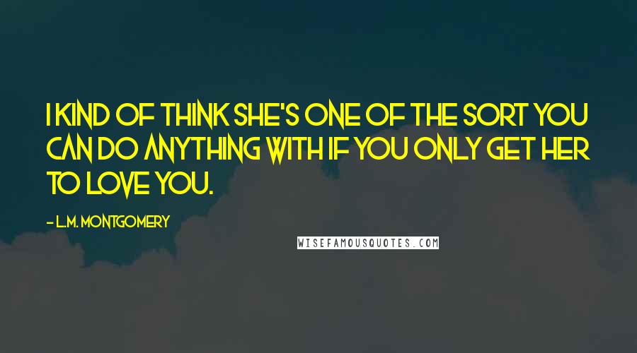 L.M. Montgomery Quotes: I kind of think she's one of the sort you can do anything with if you only get her to love you.