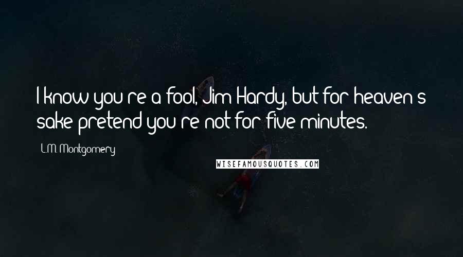 L.M. Montgomery Quotes: I know you're a fool, Jim Hardy, but for heaven's sake pretend you're not for five minutes.