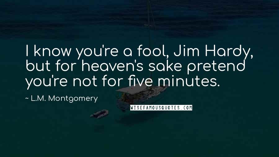 L.M. Montgomery Quotes: I know you're a fool, Jim Hardy, but for heaven's sake pretend you're not for five minutes.
