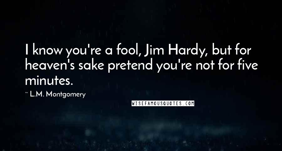 L.M. Montgomery Quotes: I know you're a fool, Jim Hardy, but for heaven's sake pretend you're not for five minutes.