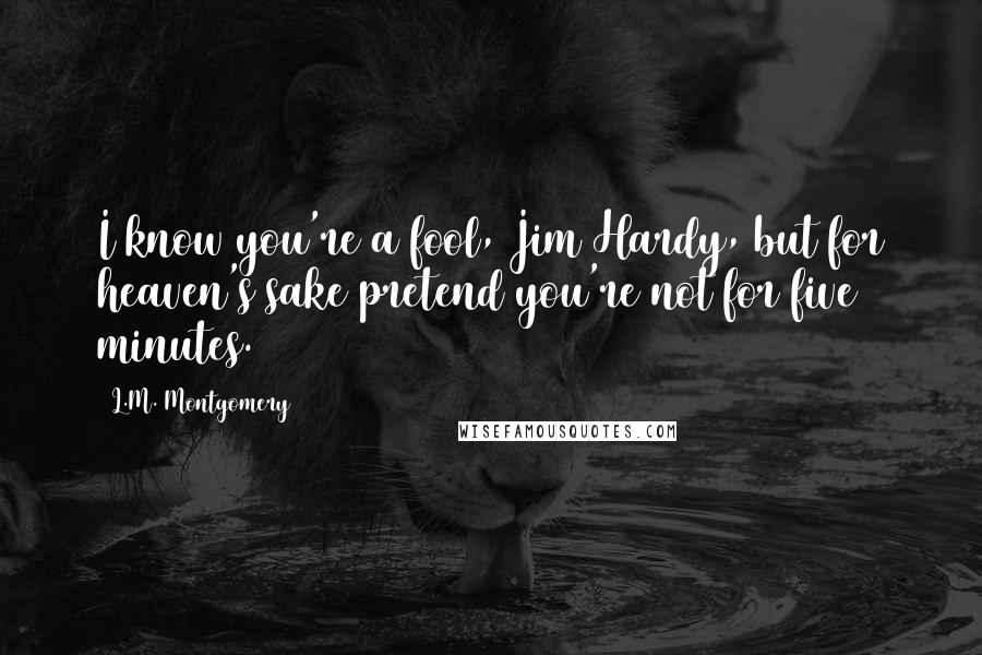 L.M. Montgomery Quotes: I know you're a fool, Jim Hardy, but for heaven's sake pretend you're not for five minutes.