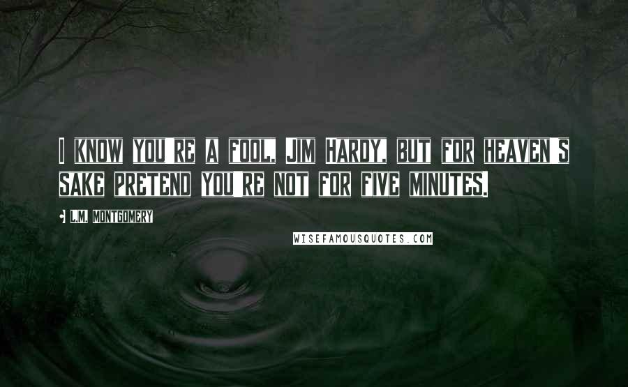 L.M. Montgomery Quotes: I know you're a fool, Jim Hardy, but for heaven's sake pretend you're not for five minutes.