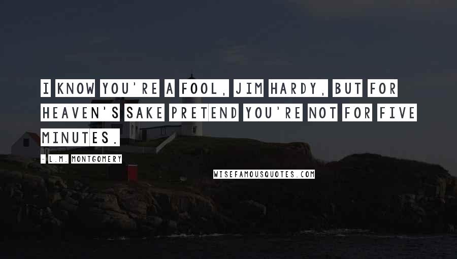 L.M. Montgomery Quotes: I know you're a fool, Jim Hardy, but for heaven's sake pretend you're not for five minutes.