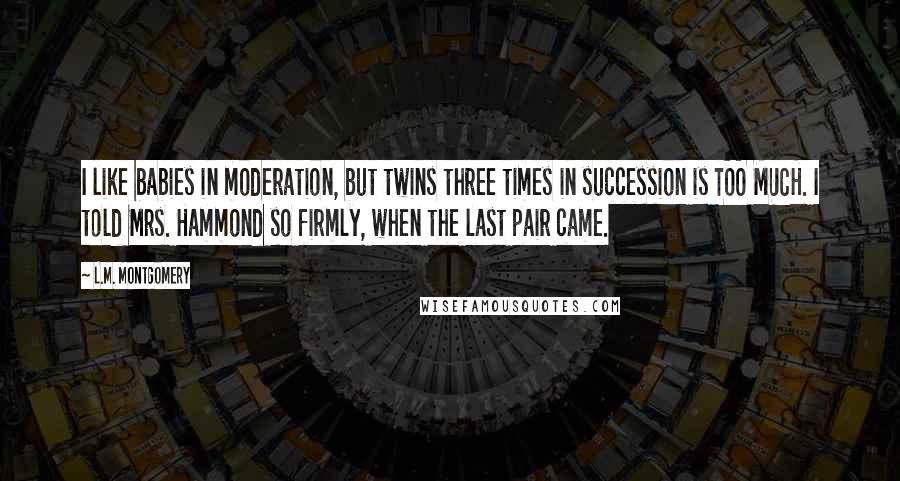 L.M. Montgomery Quotes: I like babies in moderation, but twins three times in succession is TOO MUCH. I told Mrs. Hammond so firmly, when the last pair came.