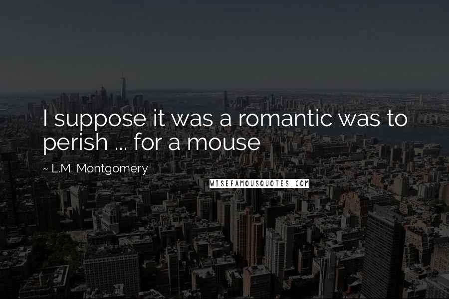L.M. Montgomery Quotes: I suppose it was a romantic was to perish ... for a mouse