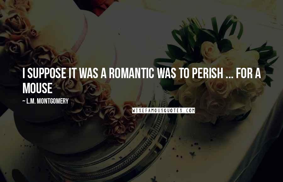 L.M. Montgomery Quotes: I suppose it was a romantic was to perish ... for a mouse